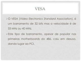 VESA

O VESA (Video Electronics Standard Association), é
 um barramento de 32 bits mas a velocidade é de
 33 MHz ou 40 MHz.

Este tipo de barramento, apesar de popular nas
 primeiras motherboards do 486, caiu em desuso,
 dando lugar ao PCI.
 