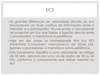 PCI

As grandes diferenças de velocidade através do bus
 provocavam um fluxo caótico de informação entre a
 memória e o processador. Houve então a necessidade
 de projectar um bus que fizesse a ligação directa entre
 o processador, a memória e os periféricos.
Hoje em dia, todas as motherboards têm bus PCI
 (Peripheral Component Interconnect) de 32/64 bits,
 ligando o processador, a memória e outros periféricos.
Este barramento trabalha a uma velocidade de relógio
 de 33 MHz, optando por uma via de dados de 32 ou 64
 bits, conforme o componente que estiver inserido no
 slot.
 