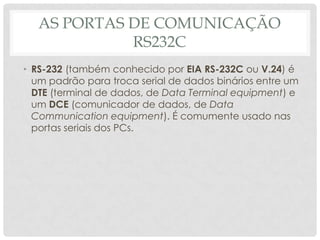 AS PORTAS DE COMUNICAÇÃO
             RS232C
• RS-232 (também conhecido por EIA RS-232C ou V.24) é
  um padrão para troca serial de dados binários entre um
  DTE (terminal de dados, de Data Terminal equipment) e
  um DCE (comunicador de dados, de Data
  Communication equipment). É comumente usado nas
  portas seriais dos PCs.
 