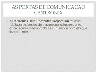 AS PORTAS DE COMUNICAÇÃO
          CENTRONIX
• A Centronics Data Computer Corporation foi uma
  fabricante pioneira de impressoras estadunidense,
  agora somente lembrada pela interface paralela que
  leva seu nome.
 