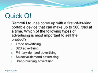 Quick Q!
        Ramroti Ltd. has come up with a first-of-its-kind
        portable device that can make up to 500 rotis at
        a time. Which of the following types of
        advertising is most important to sell the
        product?
       a. Trade advertising
       b. B2B advertising
       c. Primary-demand advertising
       d. Selective-demand advertising
       e. Brand-building advertising


August 30, 2012                                         25
 