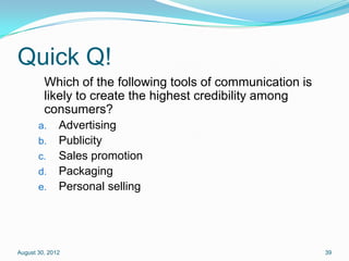 Quick Q!
         Which of the following tools of communication is
         likely to create the highest credibility among
         consumers?
       a.     Advertising
       b.     Publicity
       c.     Sales promotion
       d.     Packaging
       e.     Personal selling




August 30, 2012                                             39
 