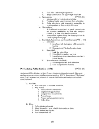 iii.   Most offer click through capabilities
                             iv.    If highly interactive, can require high bandwidth
                          c. Sponsorships                                     (PPT 13-16)
                               i.   Integrate editorial content and advertising
                              ii.   Traditional media separate content from advertising
                             iii.   Online advertisers build synergistic partnerships to
                                    include products in the text of the Web page
                          d. Slotting Fees
                               i.   A fee charged to advertisers by media companies to
                                    get premium positioning on their site, category
                                    exclusivity or some other special treatment
                              ii.   Many search engines charge for the top positions in
                                    a search query results page
                          e. Interstitials, Superstitials, and Screen Interrupts (PPT 13-17)
                               i.   Interstitials
                                         1) Java-based ads that appear while content is
                                              loading
                                         2) Represent only 2% of online advertising
                              ii.   Superstitials
                                         1) Look like mini videos
                                         2) Using Flash technology and Java
                                         3) Loads behind the scenes and appears when it
                                              is done loading
                             iii.   Screen Interrupt (Shoshkele)
                                         1) Five-to-eight second flash animations
                                         2) Used to capture user attention

IV. Marketing Public Relations (MPR)                                        (PPT 13-18)

Marketing Public Relations includes brand-related activities and non-paid, third-party
media coverage to positively influence target markets. MRP is the portion of PR directed
to the firm’s customer and prospects in order to build awareness and positive attitudes
about its brands.

        A. Web Site
             1. Web sites serve as electronic brochures
             2. May include
                    a. Investor relation information
                    b. Employment opportunities
                    c. Company mission statements
                    d. Press releases
                    e. Product and service information
                    f. Order status

        B. Blogs
              1.    Online diaries or journals
              2.    Many blog authors have valuable information to share
              3.    Share business intelligence
              4.    draw users to their site




                                          155
 