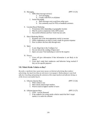 D. Messaging                                                   (PPT 13-25)
              1. SMS (short message services)
                       a. Text messaging
                       b. Usually with PDA or cell phone
              2. Instant Messaging
                       a. Short messages sent to and from online users
                       b. Not commonly used for PDA or handheld customers

        E. Location-Based Marketing
              1. Promotional offers depending on geographic location
              2. Must be used in conjunction with a GPS system
              3. Successful in Boston and New York City taxi cabs

        F. Direct Marketing Metrics
               1. Response rate is the most appropriate metric to measure
               2. Offers explanations on when to send e-mails for greatest response
               3. How to achieve the best click through rates

        G. Spam
              1. Is now illegal due to the CanSpam Act
              2. Has not slowed the sending of Spam mail
              3. Spam can cause Viral marketing to work for the negative

        H. Privacy
               1. Users will give information if that information is not likely to be
                   shared
               2. Users don’t mind their tendencies and behaviors being tracked if
                   they are for specific purposes

VII. Which Media Vehicles to Buy?

Recently, e-marketers have spent more money on Internet advertising than outdoor
advertising, but much less than on television or newspapers. Media planners want both
effective (reaching and gaining the attention of the target market) and efficient (doing so
at the lowest cost) media buyers.

        A. Effective Internet Buys                                            (PPT 13-26)
               1. What vehicle to use
               2. Must closely match target markets
               3. Want to reach to highest number of users

        B. Efficient Internet Buys                                         (PPT 13-27)
               1. CPM – cost per thousand
               2. If the audience for certain media vehicles match the firm’s target
                   market, it is said to be efficient




                                            158
 