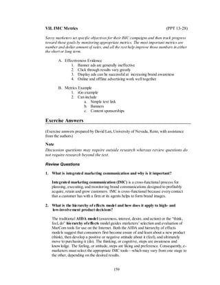 VII. IMC Metrics                                                             (PPT 13-28)

Savvy marketers set specific objectives for their IMC campaigns and then track progress
toward those goals by monitoring appropriate metrics. The most important metrics are
number and dollar amount of sales, and all the rest help improve those numbers in either
the short or long term.

        A. Effectiveness Evidence
               1. Banner ads are generally ineffective
               2. Click through results vary greatly
               3. Display ads can be successful at increasing brand awareness
               4. Online and offline advertising work well together

        B. Metrics Example
              1. iGo example
              2. Can include
                      a. Simple text link
                      b. Banners
                      c. Content sponsorships

Exercise Answers

(Exercise answers prepared by David Lan, University of Nevada, Reno, with assistance
from the authors)

Note
Discussion questions may require outside research whereas review questions do
not require research beyond the text.

Review Questions

1. What is integrated marketing communication and why is it important?

    Integrated marketing communication (IMC) is a cross-functional process for
    planning, executing, and monitoring brand communications designed to profitably
    acquire, retain and grow customers. IMC is cross-functional because every contact
    that a customer has with a firm or its agents helps to form brand images.

2. What is the hierarchy of effects model and how does it apply to high- and
   low-involvement product decisions?

    The traditional AIDA model (awareness, interest, desire, and action) or the ―think,
    feel, do‖ hierarchy of effects model guides marketers’ selection and evaluation of
    MarCom tools for use on the Internet. Both the AIDA and hierarchy of effects
    models suggest that consumers first become aware of and learn about a new product
    (think), then develop a positive or negative attitude about it (feel), and ultimately
    move to purchasing it (do). The thinking, or cognitive, steps are awareness and
    knowledge. The feeling, or attitude, steps are liking and preference. Consequently, e-
    marketers must select the appropriate IMC tools—which may vary from one stage to
    the other, depending on the desired results.


                                           159
 