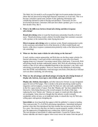The think, feel, do model is well accepted for high-involvement product decisions
   (those that are perceived as being high financial, emotional, or social risk). This is so
   because consumers spend some amount of time gathering information and
   considering alternatives prior to buying such products. Conversely, for low-
   involvement decisions, consumers often just hear about a product, give it a try, and
   then decide if they like it.

3. What is the difference between brand advertising and direct-response
   advertising?

   Brand advertising online is to put the brand name and product benefits in front of
   users. ―Brand advertising creates a distinct favorable image that customers associate
   with a product at the moment they make buying decisions‖

   Direct-response advertising seeks to motivate action. Brand communication works
   at the awareness and attitude levels of the hierarchy of effects model (heads and
   hearts), while direct response communication primarily works at the behavioral level
   (do something).

4. What are the three main vehicles for advertising on the Internet?

   E-mail, wireless content sponsorship, and Web sites are the three major vehicles for
   Internet advertising. E-mail and wireless advertising are most often text-based,
   tagging along on a consumer’s incoming content from a third party. Conversely, Web
   advertising usually includes multimedia content. Still, Web site advertising can be as
   small as a line of text with an embedded hyperlink to the advertiser’s site, and e-mail
   advertising can include graphics. However, based on the definition of advertising,
   note that HTML and multimedia e-mail messages sent from a firm directly to Internet
   users are direct marketing, not advertising.

5. What are the advantages and disadvantages of using the advertising formats of
   display ads, buttons, skyscrapers, interstitials, and superstititals?

   Display ads, buttons, skyscrapers, and other interactive formats occupy designated
   space for rent on Web pages. This is similar to the print advertising model used by
   magazines and newspapers, except on the Net there are video and audio capabilities
   in that few square inches of space. Note that ―Display ads‖ has been adopted by the
   Interactive Advertising Bureau as the overall category for all ads of this type,
   replacing the term ―banner ads.‖ Buttons are square or round and other display ads
   are rectangular. Some observers thought that the industry would eventually
   standardize online ad sizes, as in traditional media, to smooth the way for Web sites
   selling space and agencies designing ads.

   Interstitials are Java-based ads that appear while the publisher’s content is loading.
   They represent only 3% of all Web advertising expenditures. Interstitials held great
   promise when they first introduced, but their number has not increased for the last
   few years. One reason is that they are hard to execute properly; another is that they
   give the impression of lengthening user waiting time, which is not good.
   The next iteration of interstitials is called superstitials. Created by Unicast, these
   feature videolike ads timed to appear when a user moves her mouse from one part of


                                           160
 