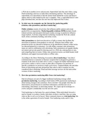 a Web site to another (www.unicast.com). Superstitials look like mini videos, using
   Flash technology and Java to make them entertaining and fast. The advantage of
   superstitials over interstitials is that the former loads behind the scenes and doesn’t
   appear until it is fully loaded on the user’s computer. Thus, a superstitial doesn’t slow
   page download time, nor does the user have the impression that it does.

6. In what ways do companies use the Internet for marketing public
   relations, sales promotion, and direct marketing?

   Public relations consists of activities that influence public opinion and create
   goodwill for an organization. Marketing public relations (MPR) includes brand-
   related activities and non-paid, third-party media coverage to positively influence
   target markets. Activities using Internet technology include the Web site content
   itself, online community building, and online events.

   Sales promotions are short-term incentives of gifts or money that facilitate the
   movement of products from producer to end user. Whereas most offline sales
   promotion tactics are directed to businesses in the distribution channel, online tactics
   are directed primarily to consumers. As with offline consumer sales promotions,
   many are used in combination with advertising. Sales promotions are popular display
   ad content and are also good for drawing users to a Web site, enticing them to stay,
   and compelling them to return. Online sales promotion tactics can build brands, build
   databases, and support increased online or offline sales.

   According to the Direct Marketing Association, direct marketing is ―any direct
   communication to a consumer or business recipient that is designed to generate a
   response in the form of an order (direct order), a request for further information (lead
   generation), and/or a visit to a store or other place of business for purchase of
   specific a product(s) or service(s) (traffic generation). Targeted display ads and other
   forms of advertising and sales promotions that solicit a direct response are also
   considered direct marketing. Email and short message services are the main online
   versions of direct marketing.

7. How does permission marketing differ from viral marketing?

   Opt-in techniques are part of a bigger traditional marketing strategy called
   permission marketing. According to Seth Godin (1999), permission marketing is
   about turning strangers into customers. How to do this? Ask people what they are
   interested in, ask permission to send them information, and then do it in an
   entertaining, educational, or interesting manner. We expect opt-in techniques to
   evolve and grow considerably over the next few years.

   Viral marketing is a bad name for a great technique. When individuals forward e-
   mail to friends, co-workers, family, and others on their e-mail lists, they are using
   what we like to call word of mouse. More commonly known as viral marketing, this
   is the online equivalent of word of mouth. Viral marketing works and it’s free.




                                           161
 