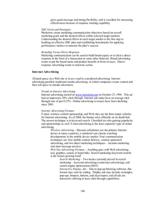 gives good message and timing flexibility, and is excellent for measuring
                effectiveness because of response tracking capability.

        IMC Goals and Strategies
        Marketers create marketing communication objectives based on overall
        marketing goals and the desired effects within selected target markets.
        Understanding the desired effects in each target market is the first step to
        building an effective IMC plan and establishing benchmarks for applying
        performance metrics to measure the plan’s success.

        Branding Versus Direct Response
        Marketing communication can be used to build brand equity or to elicit a direct
        response in the form of a transaction or some other behavior. Brand advertising
        wants to put the brand name and product benefits in front of users. Direct-
        response advertising wants to motivate action.

Inte rnet Adve rtising

All paid space on a Web site or in an e-mail is considered advertising. Internet
advertising parallels traditional media advertising, in which companies create content and
then sell space to outside advertisers.

        Trends in Internet Advertising
        Internet advertising started on www.hotwired.com on October 27, 1994. This ad
        had an impressive 30% click through. Internet ads today have an average click
        through rate of just 0.15%. Online advertising revenues have been declining
        since 2001.

        Internet Advertising Formats
        E-mail, wireless content sponsorship, and Web sites are the three major vehicles
        for Internet advertising. As of 2004, the banner ad is officially on its death bed.
        The newest technique is in keyword search. Classified are also gaining popularity
        and sponsorships as well. E-mail advertising is the least expensive type of online
        advertising.
                 Wireless Advertising – Because cell phones are the primary Internet
                 device in many countries, e-marketers are closely watching
                 developments in the mobile device market. Four communication
                 techniques are: free mobile content delivery, content sponsored
                 advertising, and two direct marketing techniques – location marketing
                 and short message services.
                 Web Site Advertising Formats – Anything goes with Web advertising:
                 test, graphics, sound, or hyperlinks. Search marketing (keyword search)
                 is the fastest growing trend
                          Search Marketing – Two tactics currently prevail in search
                          marketing – keyword advertising (contextual advertising), and
                          search engine optimization (SEO).
                          Interactive Display Ads – Due to pop-up blocking software, this
                          format may soon be ending. Display ads may include rectangles,
                          pop-ups, banners, buttons, and skyscrapers, and all ads are
                          interactive offering at least click-through capabilities.



                                            146
 