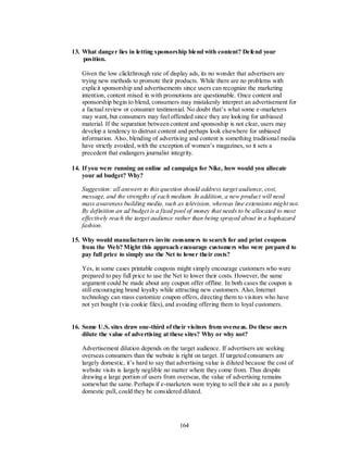 13. What danger lies in letting sponsorship blend with content? Defend your
    position.

   Given the low clickthrough rate of display ads, its no wonder that advertisers are
   trying new methods to promote their products. While there are no problems with
   explicit sponsorship and advertisements since users can recognize the marketing
   intention, content mixed in with promotions are questionable. Once content and
   sponsorship begin to blend, consumers may mistakenly interpret an advertisement for
   a factual review or consumer testimonial. No doubt that’s what some e-marketers
   may want, but consumers may feel offended since they are looking for unbiased
   material. If the separation between content and sponsoship is not clear, users may
   develop a tendency to distrust content and perhaps look elsewhere for unbiased
   information. Also, blending of advertising and content is something traditional media
   have strictly avoided, with the exception of women’s magazines, so it sets a
   precedent that endangers journalist integrity.

14. If you were running an online ad campaign for Nike, how would you allocate
    your ad budget? Why?

   Suggestion: all answers to this question should address target audience, cost,
   message, and the strengths of each medium. In addition, a new product will need
   mass awareness building media, such as television, whereas line extensions mig ht not.
   By definition an ad budget is a fixed pool of money that needs to be allocated to most
   effectively reach the target audience rather than being sprayed about in a haphazard
   fashion.

15. Why would manufacturers invite consumers to search for and print coupons
    from the Web? Might this approach encourage customers who were prepared to
    pay full price to simply use the Net to lower their costs?

   Yes, in some cases printable coupons might simply encourage customers who were
   prepared to pay full price to use the Net to lower their costs. However, the same
   argument could be made about any coupon offer offline. In both cases the coupon is
   still encouraging brand loyalty while attracting new customers. Also, Internet
   technology can mass customize coupon offers, directing them to visitors who have
   not yet bought (via cookie files), and avoiding offering them to loyal customers.


16. Some U.S. sites draw one-third of their visitors from overseas. Do these users
    dilute the value of advertising at these sites? Why or why not?

   Advertisement dilution depends on the target audience. If advertisers are seeking
   overseas consumers than the website is right on target. If targeted consumers are
   largely domestic, it’s hard to say that advertising value is diluted because the cost of
   website visits is largely neglible no matter where they come from. Thus despite
   drawing a large portion of users from overseas, the value of advertising remains
   somewhat the same. Perhaps if e-marketers were trying to sell their site as a purely
   domestic pull, could they be considered diluted.




                                           164
 