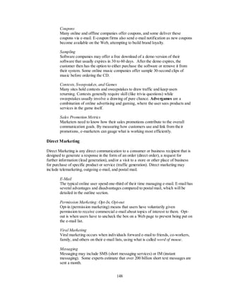 Coupons
        Many online and offline companies offer coupons, and some deliver these
        coupons via e-mail. E-coupon firms also send e-mail notification as new coupons
        become available on the Web, attempting to build brand loyalty.

        Sampling
        Software companies may offer a free download of a demo version of their
        software that usually expires in 30 to 60 days. After the demo expires, the
        customer then has the option to either purchase the software or remove it from
        their system. Some online music companies offer sample 30-second clips of
        music before ordering the CD.

        Contests, Sweepstakes, and Games
        Many sites hold contests and sweepstakes to draw traffic and keep users
        returning. Contests generally require skill (like trivia questions) while
        sweepstakes usually involve a drawing of pure chance. Advergames are a
        combination of online advertising and gaming, where the user sees products and
        services in the game itself.

        Sales Promotion Metrics
        Marketers need to know how their sales promotions contribute to the overall
        communication goals. By measuring how customers use and link from the ir
        promotions, e-marketers can gauge what is working most efficiently.

Direct Marketing

Direct Marketing is any direct communication to a consumer or business recipient that is
designed to generate a response in the form of an order (direct order), a request for
further information (lead generation), and/or a visit to a store or other place of business
for purchase of specific product or service (traffic generation). Direct marketing may
include telemarketing, outgoing e-mail, and postal mail.

        E-Mail
        The typical online user spend one-third of their time managing e-mail. E-mail has
        several advantages and disadvantages compared to postal mail, which will be
        detailed in the outline section.

        Permission Marketing: Opt-In, Opt-out
        Opt-in (permission marketing) means that users have voluntarily given
        permission to receive commercial e-mail about topics of interest to them. Opt-
        out is when users have to uncheck the box on a Web page to prevent being put on
        the e-mail list.

        Viral Marketing
        Viral marketing occurs when individuals forward e-mail to friends, co-workers,
        family, and others on their e-mail lists, using what is called word of mouse.

        Messaging
        Messaging may include SMS (short messaging services) or IM (instant
        messaging). Some experts estimate that over 200 billion short text messages are
        sent a month.


                                            148
 