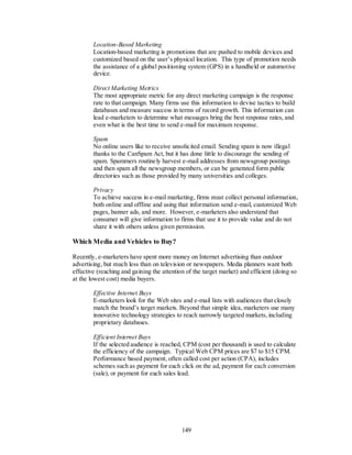 Location-Based Marketing
        Location-based marketing is promotions that are pushed to mobile devices and
        customized based on the user’s physical location. This type of promotion needs
        the assistance of a global positioning system (GPS) in a handheld or automotive
        device.

        Direct Marketing Metrics
        The most appropriate metric for any direct marketing campaign is the response
        rate to that campaign. Many firms use this information to devise tactics to build
        databases and measure success in terms of record growth. This information can
        lead e-marketers to determine what messages bring the best response rates, and
        even what is the best time to send e-mail for maximum response.

        Spam
        No online users like to receive unsolicited email. Sending spam is now illegal
        thanks to the CanSpam Act, but it has done little to discourage the sending of
        spam. Spammers routinely harvest e-mail addresses from newsgroup postings
        and then spam all the newsgroup members, or can be generated form public
        directories such as those provided by many universities and colleges.

        Privacy
        To achieve success in e-mail marketing, firms must collect personal information,
        both online and offline and using that information send e-mail, customized Web
        pages, banner ads, and more. However, e-marketers also understand that
        consumer will give information to firms that use it to provide value and do not
        share it with others unless given permission.

Which Media and Vehicles to Buy?

Recently, e-marketers have spent more money on Internet advertising than outdoor
advertising, but much less than on television or newspapers. Media planners want both
effective (reaching and gaining the attention of the target market) and efficient (doing so
at the lowest cost) media buyers.

        Effective Internet Buys
        E-marketers look for the Web sites and e-mail lists with audiences that closely
        match the brand’s target markets. Beyond that simple idea, marketers use many
        innovative technology strategies to reach narrowly targeted markets, including
        proprietary databases.

        Efficient Internet Buys
        If the selected audience is reached, CPM (cost per thousand) is used to calculate
        the efficiency of the campaign. Typical Web CPM prices are $7 to $15 CPM.
        Performance based payment, often called cost per action (CPA), includes
        schemes such as payment for each click on the ad, payment for each conversion
        (sale), or payment for each sales lead.




                                            149
 