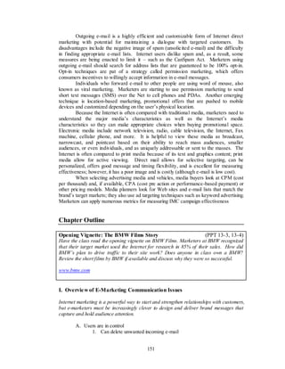 Outgoing e-mail is a highly efficient and customizable form of Internet direct
marketing with potential for maintaining a dialogue with targeted customers. Its
disadvantages include the negative image of spam (unsolicited e-mail) and the difficulty
in finding appropriate e-mail lists. Internet users dislike spam and, as a result, some
measures are being enacted to limit it – such as the CanSpam Act. Marketers using
outgoing e-mail should search for address lists that are guaranteed to be 100% opt-in.
Opt-in techniques are pat of a strategy called permission marketing, which offers
consumers incentives to willingly accept information in e-mail messages.
         Individuals who forward e-mail to other people are using word of mouse, also
known as viral marketing. Marketers are starting to use permission marketing to send
short text messages (SMS) over the Net to cell phones and PDAs. Another emerging
technique is location-based marketing, promotional offers that are pushed to mobile
devices and customized depending on the user’s physical location.
         Because the Internet is often compared with traditional media, marketers need to
understand the major media’s characteristics as well as the Internet’s media
characteristics so they can make appropriate choices when buying promotional space.
Electronic media include network television, radio, cable television, the Internet, Fax
machine, cellular phone, and more. It is helpful to view these media as broadcast,
narrowcast, and pointcast based on their ability to reach mass audiences, smaller
audiences, or even individuals, and as uniquely addressable or sent to the masses. The
Internet is often compared to print media because of its text and graphics content; print
media allow for active viewing. Direct mail allows for selective targeting, can be
personalized, offers good message and timing flexibility, and is excellent for measuring
effectiveness; however, it has a poor image and is costly (although e-mail is low cost).
         When selecting advertising media and vehicles, media buyers look at CPM (cost
per thousand) and, if available, CPA (cost pre action or performance-based payment) or
other pricing models. Media planners look for Web sites and e-mail lists that match the
brand’s target markets; they also use ad targeting techniques such as keyword advertising.
Marketers can apply numerous metrics for measuring IMC campaign effectiveness


Chapter Outline

Opening Vignette: The BMW Films Story                                  (PPT 13-3, 13-4)
Have the class read the opening vignette on BMW Films. Marketers at BMW recognized
that their target market used the Internet for research in 85% of their sales. How did
BMW’s plan to drive traffic to their site work? Does anyone in class own a BMW?
Review the short films by BMW if available and discuss why they were so successful.

www.bmw.com


I. Overvie w of E-Marketing Communication Issues

Internet marketing is a powerful way to start and strengthen relationships with customers,
but e-marketers must be increasingly clever to design and deliver brand messages that
capture and hold audience attention.

        A. Users are in control
              1. Can delete unwanted incoming e-mail


                                          151
 