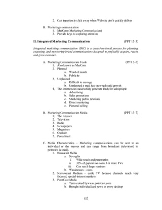 2. Can impatiently click away when Web site don’t quickly deliver

       B. Marketing communication
             1. MarCom (Marketing Communication)
             2. Provide keys to capturing attention

II. Integrated Marketing Communication                                    (PPT 13-5)

Integrated marketing communication (IMC) is a cross-functional process for planning,
executing, and monitoring brand communications designed to profitably acquire, retain,
and grow customer.

       A. Marketing Communication Tools                                    (PPT 3-6)
             1. Also known as MarCom
             2. Planned
                      a. Word of mouth
                      b. Publicity
             3. Unplanned
                      a. Difficult to manage
                      b. Unplanned e-mail has spawned rapid growth
             4. The Internet can successfully generate leads for salespeople
                      a. Advertising
                      b. Sales promotions
                      c. Marketing public relations
                      d. Direct marketing
                      e. Personal selling

       B. Marketing Communication Media                                   (PPT 13-7)
             1. The Internet
             2. Television
             3. Radio
             4. Newspapers
             5. Magazines
             6. Outdoor
             7. Postal mail

       C. Media Characteristics – Marketing communications can be sent to an
          individual or the masses and can range from broadcast (television) to
          pointcast (e-mail).
              1. Broadcast Media
                        a. Strengths
                               i.  Wide reach and penetration
                              ii.  33% of population owns 3 or more TVs
                            iii.   Can reach large numbers
                        b. Weaknesses – costs
              2. Narrowcast Medium – cable TV because channels reach very
                  focused, special-interest markets
              3. PointCast Media
                        a. Term coined bywww.pointcast.com
                        b. Brought individualized news to every desktop



                                         152
 