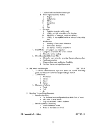 c. Can transmit individualized messages
                       d. Receiving devices may include
                            i.   Pagers
                           ii.   Cell phones
                          iii.   PDAs
                          iv.    Computers
                           v.    TV
                          vi.    Fax
                       e. Strengths
                            i.   Selective targeting with e-mail
                           ii.   Ability to track advertising effectiveness
                          iii.   Flexibility of message length and delivery
                          iv.    Ability to reach global markets with one advertising
                                 buy
                       f. Weaknesses
                            i.   Inability to reach mass audiences
                           ii.   Slow video delivery
                          iii.   Incomplete audience descriptions
              4. Print Media – newspapers and magazines
                       a. Compared to Internet due to text content
                       b. Allows for active reading
              5. Direct Postal and Electronic Mail
                       a. Allows for more selective targeting than any other medium
                       b. Can be personalized
                       c. Gives good message and timing flexibility
                       d. Excellent for measuring effectiveness

       D. IMC Goals and Strategies                                         (PPT 13-9)
             1. To create communication objectives based on overall marketing
                 goals and the desired effects in a specific target market
             2. AIDA model
                       a. Awareness
                       b. Interest
                       c. Desire
                       d. Action
             3. Hierarchy of effects
                       a. Think
                       b. Feel
                       c. do
       E. Branding Versus Direct Response
             1. Brand Advertising
                       a. Put the brand name and product benefits in front of users
                       b. MPR aims to build brands
                       c. May seek to solicit a direct response
             2. Direct-response Advertising
                       a. Seeks to motivate action
                       b. Works at the behavioral level


III. Internet Advertising                                               (PPT 13-10)



                                        153
 