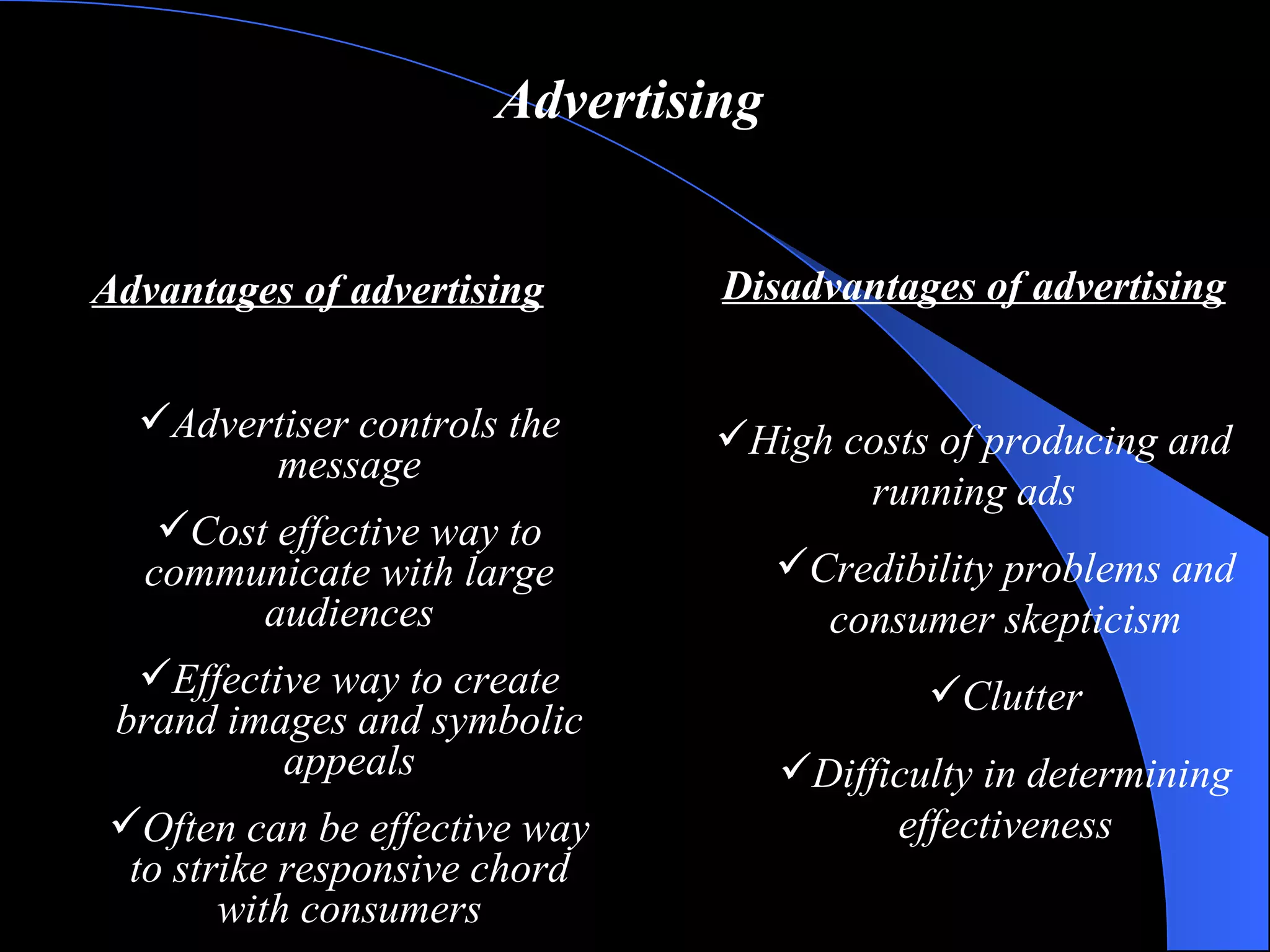 Advertising Advantages of advertising Advertiser controls the message Cost effective way to communicate with large audiences Effective way to create brand images and symbolic appeals Often can be effective way to strike responsive chord with consumers Disadvantages of advertising High costs of producing and running ads Credibility problems and consumer skepticism Clutter Difficulty in determining effectiveness 