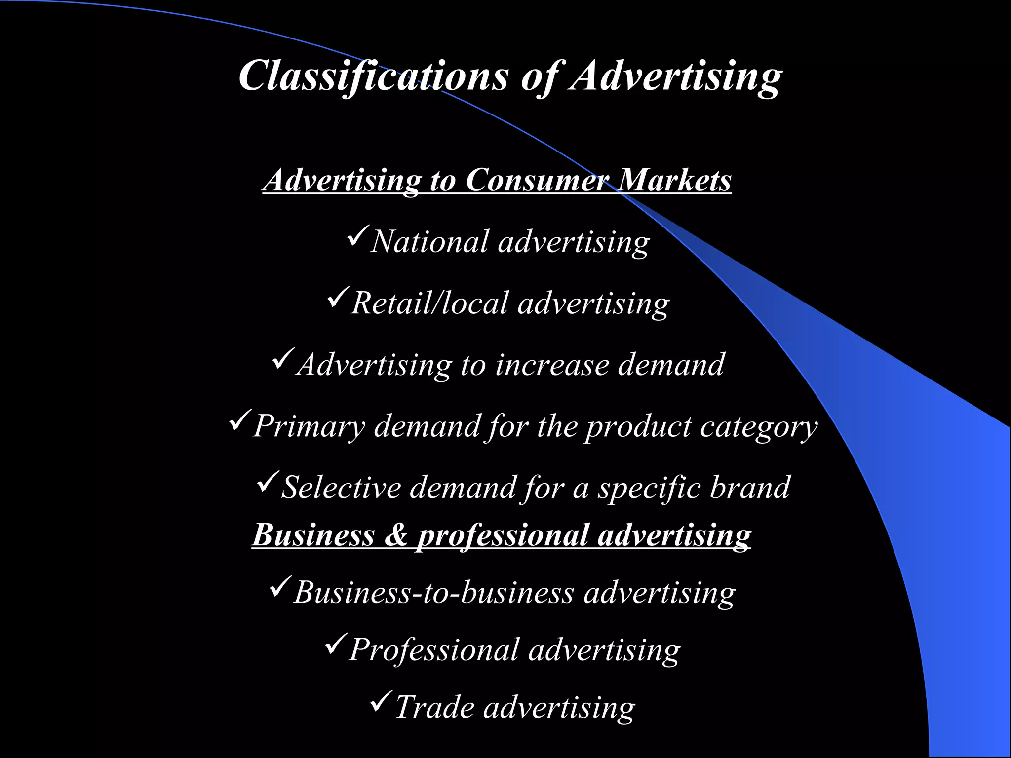 Classifications of Advertising Advertising to Consumer Markets National advertising Retail/local advertising Advertising to increase demand Primary demand for the product category Selective demand for a specific brand Business & professional advertising Business-to-business advertising Professional advertising Trade advertising 