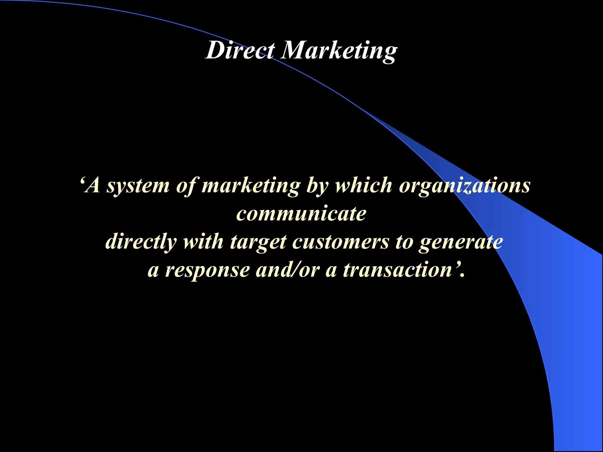 Direct Marketing ‘ A system of marketing by which organizations communicate  directly with target customers to generate a response and/or a transaction ’ . 