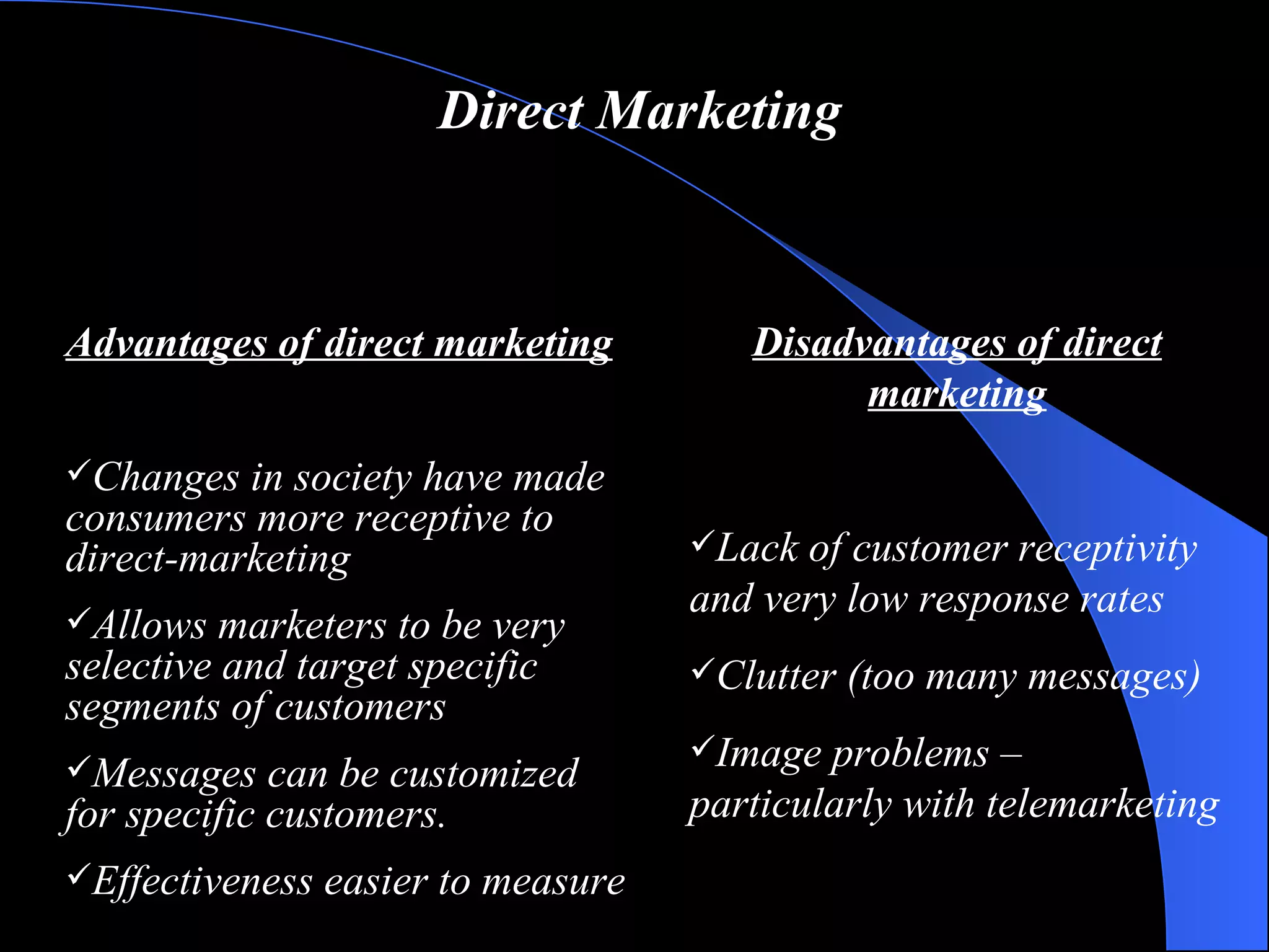 Direct Marketing Advantages of direct marketing Changes in society have made consumers more receptive to direct-marketing Allows marketers to be very selective and target specific segments of customers Messages can be customized for specific customers. Effectiveness easier to measure Disadvantages of direct marketing Lack of customer receptivity and very low response rates Clutter (too many messages) Image problems – particularly with telemarketing 