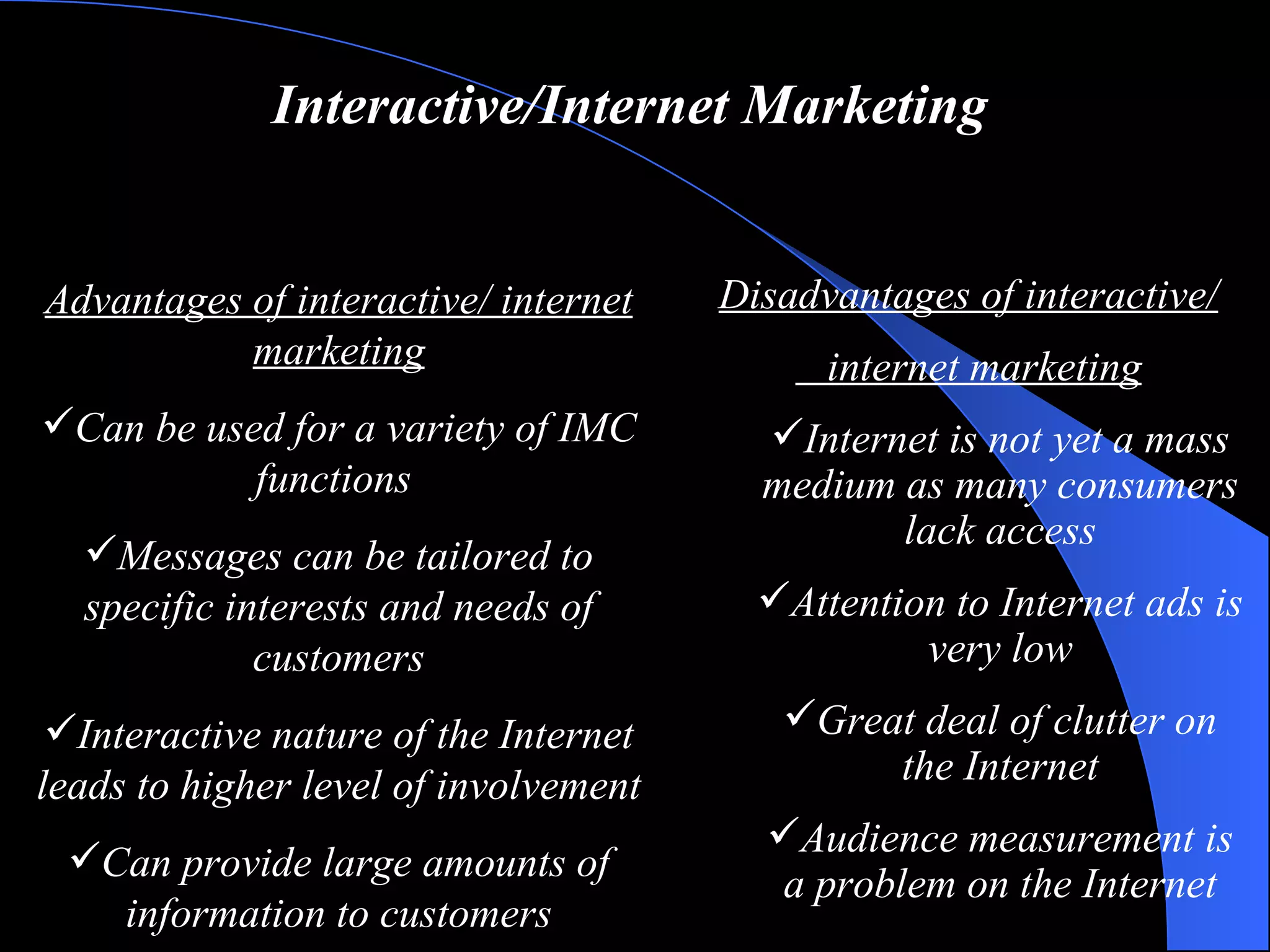 Interactive/Internet Marketing Advantages of interactive/ internet marketing Can be used for a variety of IMC functions  Messages can be tailored to specific interests and needs of customers Interactive nature of the Internet leads to higher level of involvement Can provide large amounts of information to customers Disadvantages of interactive/ internet marketing Internet is not yet a mass medium as many consumers lack access Attention to Internet ads is very low Great deal of clutter on the Internet Audience measurement is a problem on the Internet 