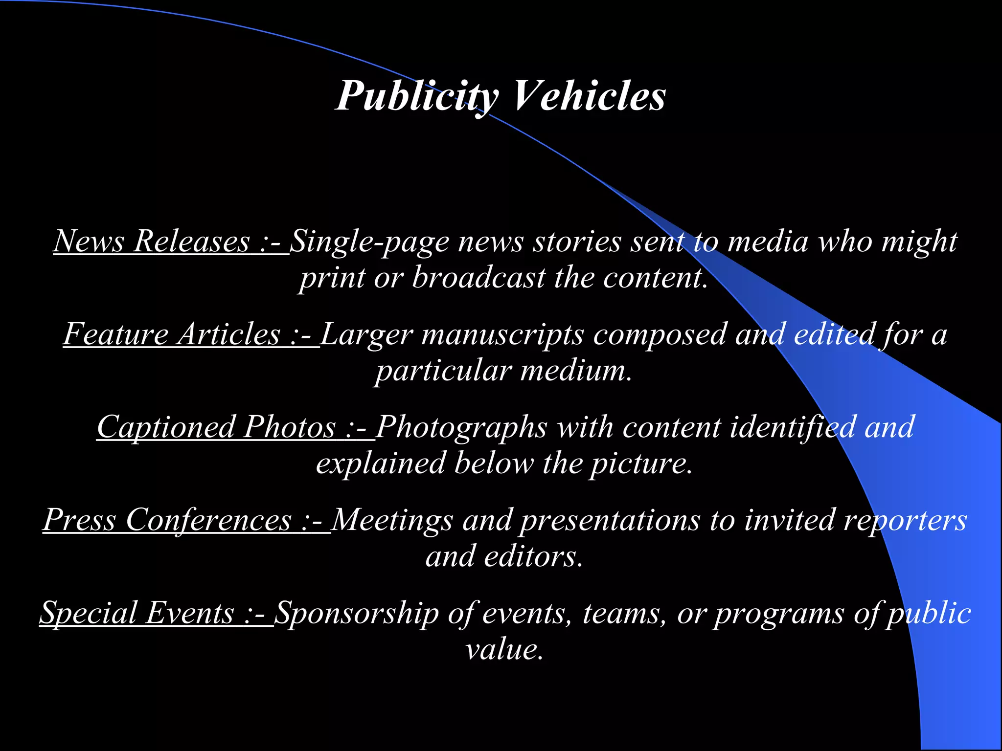 Publicity Vehicles News Releases   : -  Single-page news stories sent to media who might print or broadcast the content. Feature Articles   : -  Larger manuscripts composed and edited for a particular medium. Captioned Photos   : -  Photographs with content identified and explained below the picture. Press Conferences   : -  Meetings and presentations to invited reporters and editors. Special Events   : -  Sponsorship of events, teams, or programs of public value. 