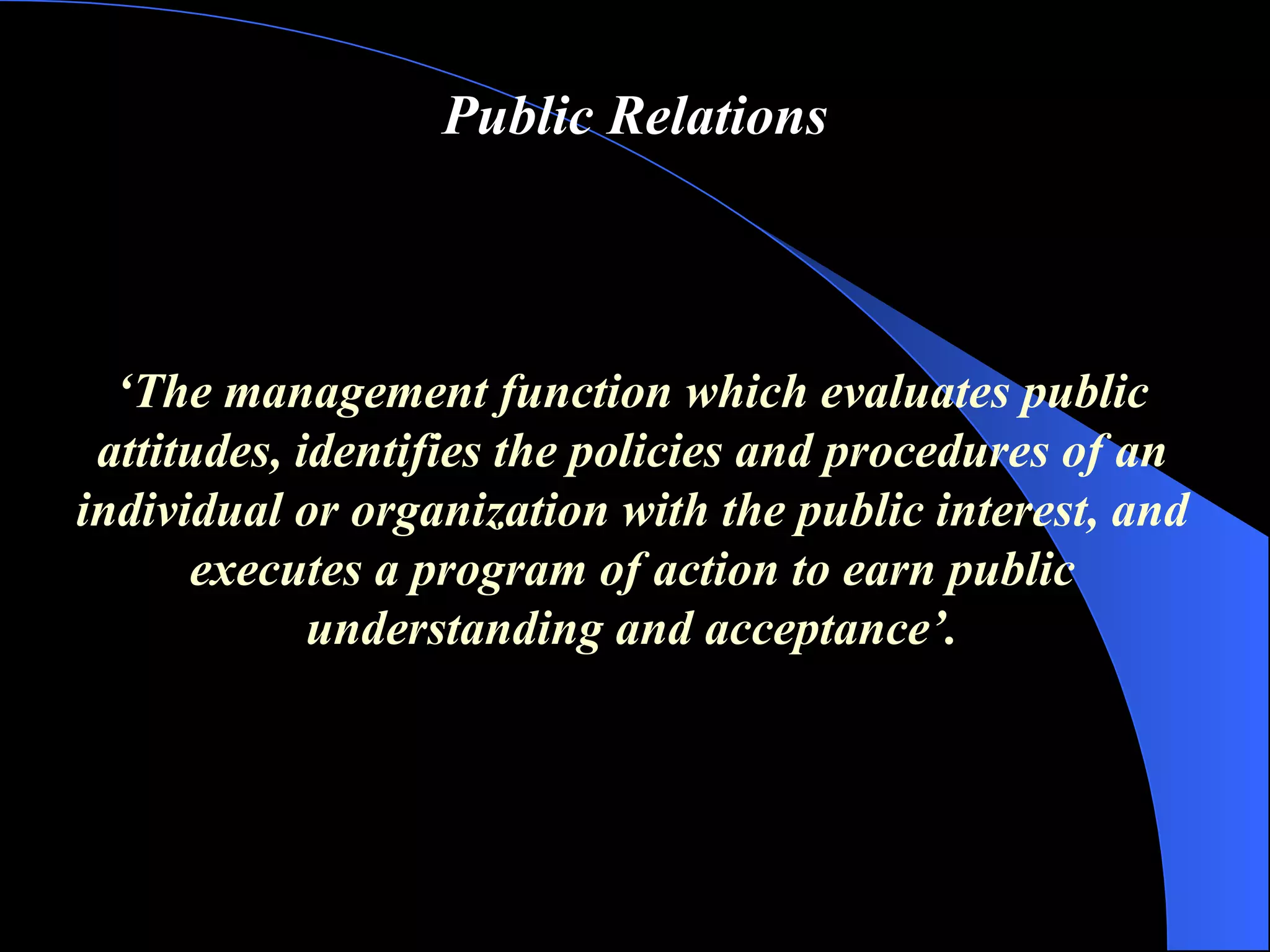 Public Relations ‘ The management function which evaluates public attitudes, identifies the policies and procedures of an individual or organization with the public interest, and  executes a program of action to earn public understanding and acceptance ’ . 