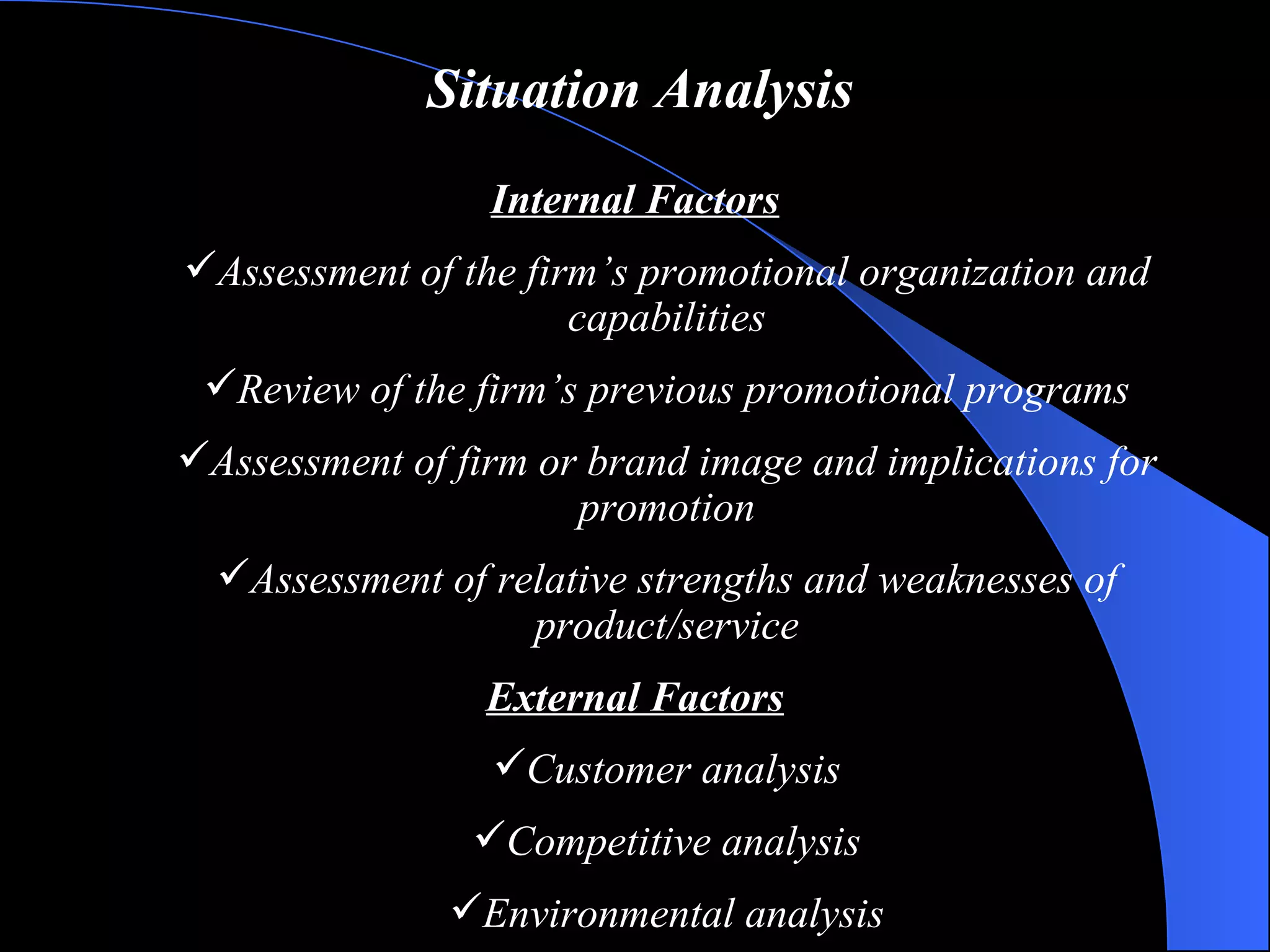 Situation Analysis Internal Factors Assessment of the firm’s promotional organization and capabilities Review of the firm’s previous promotional programs Assessment of firm or brand image and implications for promotion Assessment of relative strengths and weaknesses of product/service External Factors Customer analysis Competitive analysis Environmental analysis 