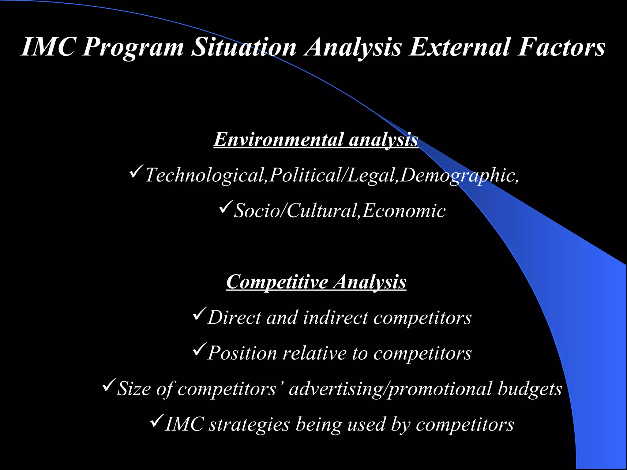 IMC Program Situation Analysis   External Factors Environmental analysis Technological , Political/Legal , Demographic , Socio/Cultural , Economic Competitive Analysis Direct and indirect competitors Position relative to competitors Size of competitors’ advertising/promotional budgets IMC strategies being used by competitors 