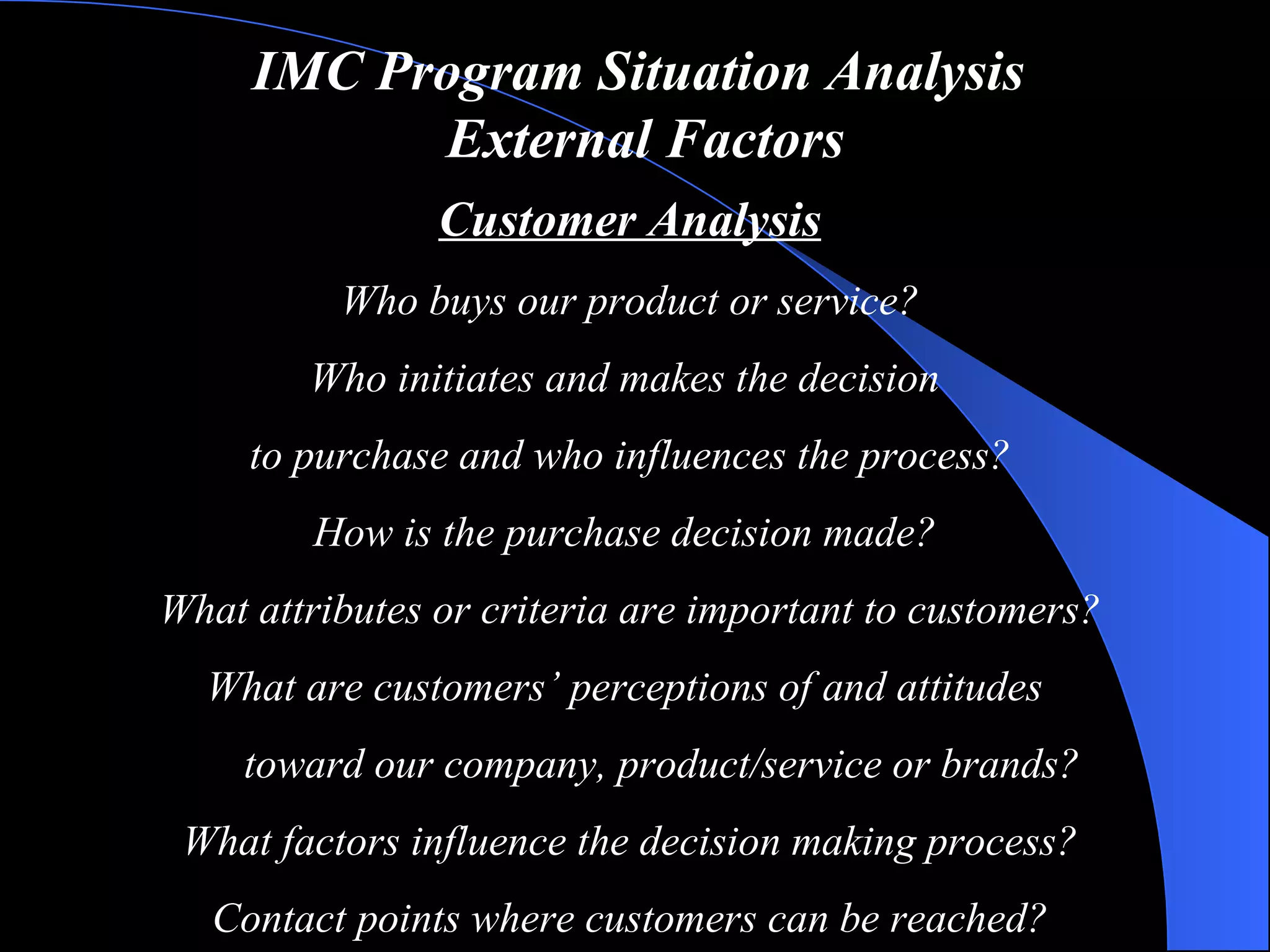 IMC Program Situation Analysis   External Factors Customer Analysis Who buys our product or service? Who initiates and makes the decision  to purchase and who influences the process? How is the purchase decision made?  What attributes or criteria are important to customers? What are customers’ perceptions of and attitudes  toward our company, product/service or brands? What factors influence the decision making process? Contact points where customers can be reached? 