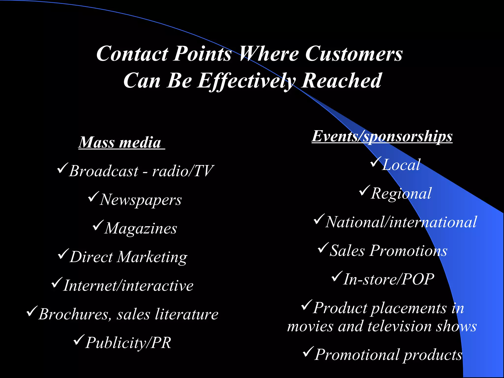 Contact Points Where Customers  Can Be Effectively Reached Mass media  Broadcast - radio/TV Newspapers Magazines Direct Marketing Internet/interactive Brochures, sales literature Publicity/PR Events/sponsorships Local Regional National/international Sales Promotions In-store/POP Product placements in movies and television shows Promotional products 