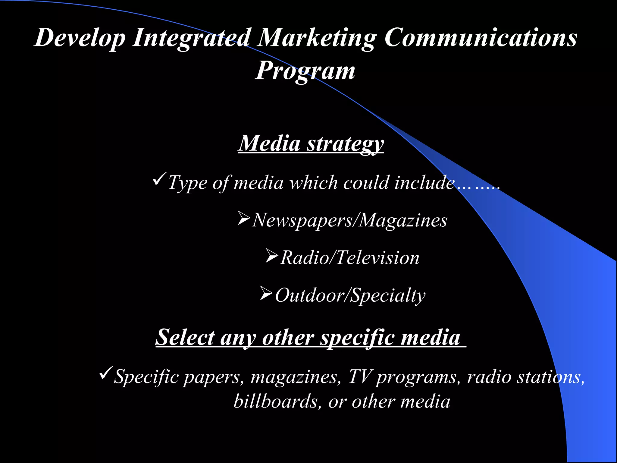 Develop Integrated Marketing Communications Program Media strategy Type of media  which could include…….. Newspapers/Magazines Radio/Television Outdoor/Specialty Select  any other  specific media  Specific papers, magazines, TV programs, radio stations, billboards, or other media 