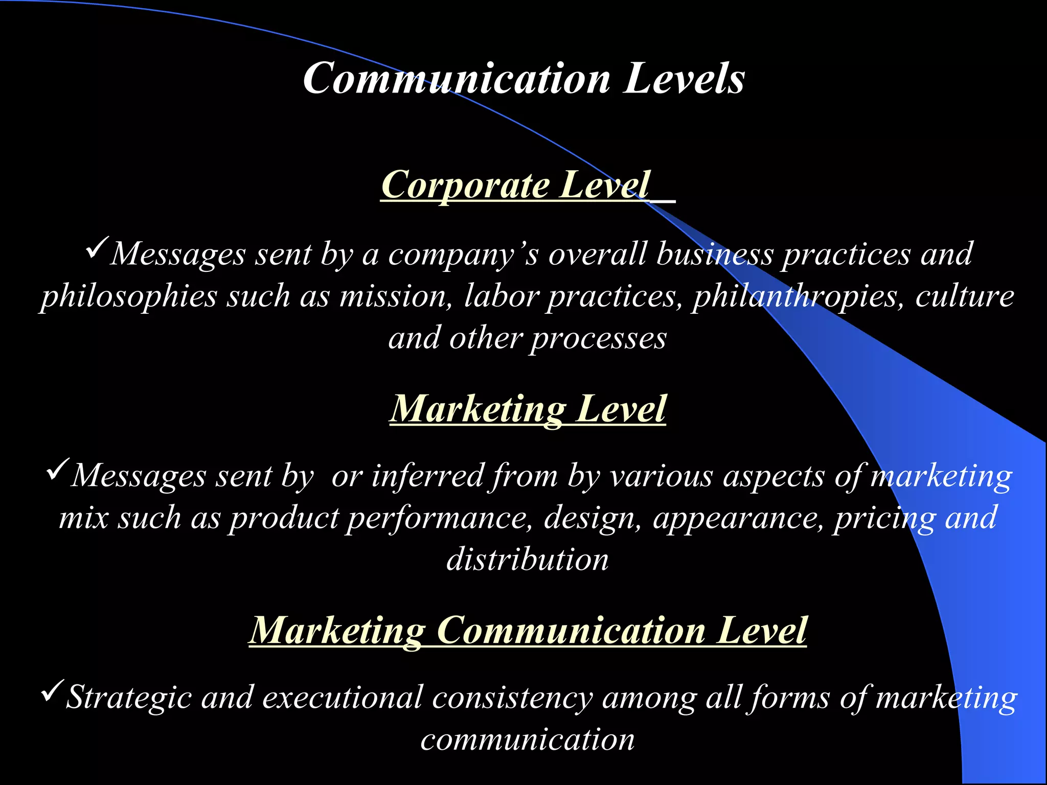 Communication Levels Corporate Level   Messages sent by a company’s overall business practices and philosophies such as mission, labor practices, philanthropies, culture and other processes Marketing Level Messages sent by  or inferred from by various aspects of marketing mix such as product performance, design, appearance, pricing and distribution Marketing Communication Level Strategic and executional consistency among all forms of marketing communication 