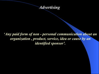 Advertising ‘ Any paid form of non  -  personal communication about an organization , product, service, idea or cause by an identified sponsor ’ . 