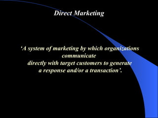 Direct Marketing ‘ A system of marketing by which organizations communicate  directly with target customers to generate a response and/or a transaction ’ . 