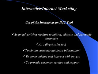 Interactive/Internet Marketing Use of the Internet as an IMC Tool As an advertising medium to inform, educate and persuade customers As a direct sales tool  To obtain customer database information   To communicate and interact with buyers To provide customer service and support 