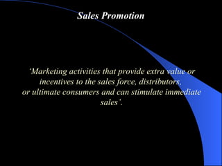Sales Promotion ‘ Marketing activities that provide extra value or incentives to the sales force, distributors,  or ultimate consumers and can stimulate immediate sales ’ . 