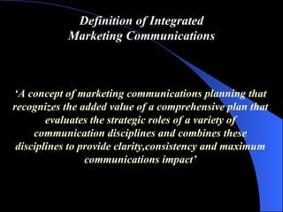 Definition of Integrated Marketing Communications ‘ A concept of marketing communications planning that recognizes the added value of a comprehensive plan that evaluates the strategic roles of a variety of communication disciplines and combines these disciplines to provide clarity,consistency and maximum communications impact ’ 