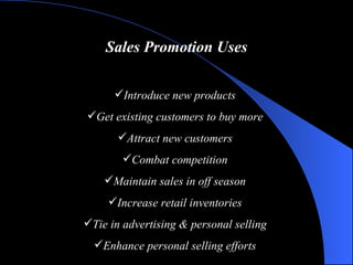 Sales Promotion Uses Introduce new products Get existing customers to buy more Attract new customers Combat competition Maintain sales in off season Increase retail inventories Tie in advertising & personal selling Enhance personal selling efforts 
