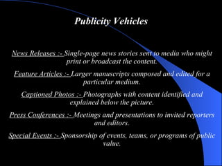 Publicity Vehicles News Releases   : -  Single-page news stories sent to media who might print or broadcast the content. Feature Articles   : -  Larger manuscripts composed and edited for a particular medium. Captioned Photos   : -  Photographs with content identified and explained below the picture. Press Conferences   : -  Meetings and presentations to invited reporters and editors. Special Events   : -  Sponsorship of events, teams, or programs of public value. 