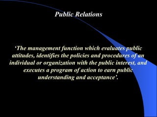 Public Relations ‘ The management function which evaluates public attitudes, identifies the policies and procedures of an individual or organization with the public interest, and  executes a program of action to earn public understanding and acceptance ’ . 