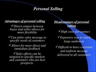 Personal Selling Advantages of personal selling Direct contact between buyer and seller allows for more flexibility Can tailor sales message to specific needs of customers Allows for more direct and immediate feedback Sales efforts can be targeted to specific markets and customers who are best prospects. Disadvantages of personal selling High costs per contact Expensive way to reach large audiences Difficult to have consistent and uniform message delivered to all customers 