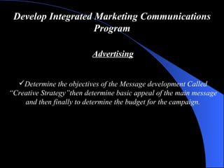 Develop Integrated Marketing Communications Program Advertising Determine  the  objectives  of the  Message development   Called “Creative Strategy” then determine basic appeal of the main message  and  then finally to determine the  budget  for the campaign. 