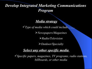 Develop Integrated Marketing Communications Program Media strategy Type of media  which could include…….. Newspapers/Magazines Radio/Television Outdoor/Specialty Select  any other  specific media  Specific papers, magazines, TV programs, radio stations, billboards, or other media 