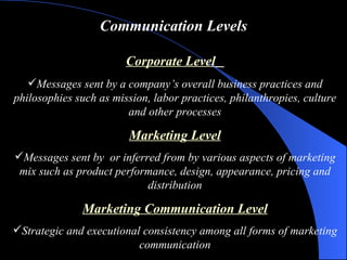 Communication Levels Corporate Level   Messages sent by a company’s overall business practices and philosophies such as mission, labor practices, philanthropies, culture and other processes Marketing Level Messages sent by  or inferred from by various aspects of marketing mix such as product performance, design, appearance, pricing and distribution Marketing Communication Level Strategic and executional consistency among all forms of marketing communication 