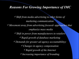 Reasons For Growing Importance of IMC Shift from media advertising to other forms of  marketing communication Movement away from advertising focused- approaches that  emphasize mass media  Shift in power from manufacturers to retailers Rapid growth of database marketing Demands for greater ad agency accountability y Changes in agency compensation Rapid growth of the Internet Increasing importance of branding 