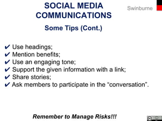 SwinburneSocial Media Communications
Some Tips
✔ Identify the focus of each social media channel;
✔ Publish relevant and useful content;
✔ Use accessible language;
✔ Use active voice;
✔ Be objective;
✔ Proof read before you publish.
 