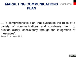 SwinburneINTEGRATED MARKETING
COMMUNICATIONS
Kliatchko, 2005
‘IMC manages audience-focused, channel-centred, and
results-driven brand communication programmes over
time’.
 