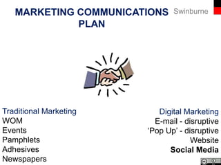 SwinburneMARKETING COMMUNICATIONS
PLAN
…a comprehensive plan that evaluates the roles of a
variety of communications and combines them to
provide clarity, consistency through the integration of
messages.
Jobber & Lancaster, 2012
 