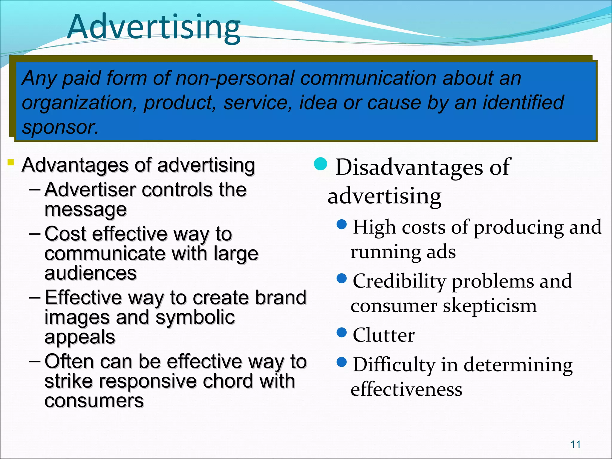 Any paid form of non-personal communication about an
organization, product, service, idea or cause by an identified
sponsor.
Any paid form of non-personal communication about an
organization, product, service, idea or cause by an identified
sponsor.
Advertising
Disadvantages of
advertising
High costs of producing and
running ads
Credibility problems and
consumer skepticism
Clutter
Difficulty in determining
effectiveness
11
 Advantages of advertisingAdvantages of advertising
– Advertiser controls theAdvertiser controls the
messagemessage
– Cost effective way toCost effective way to
communicate with largecommunicate with large
audiencesaudiences
– Effective way to create brandEffective way to create brand
images and symbolicimages and symbolic
appealsappeals
– Often can be effective way toOften can be effective way to
strike responsive chord withstrike responsive chord with
consumersconsumers
 