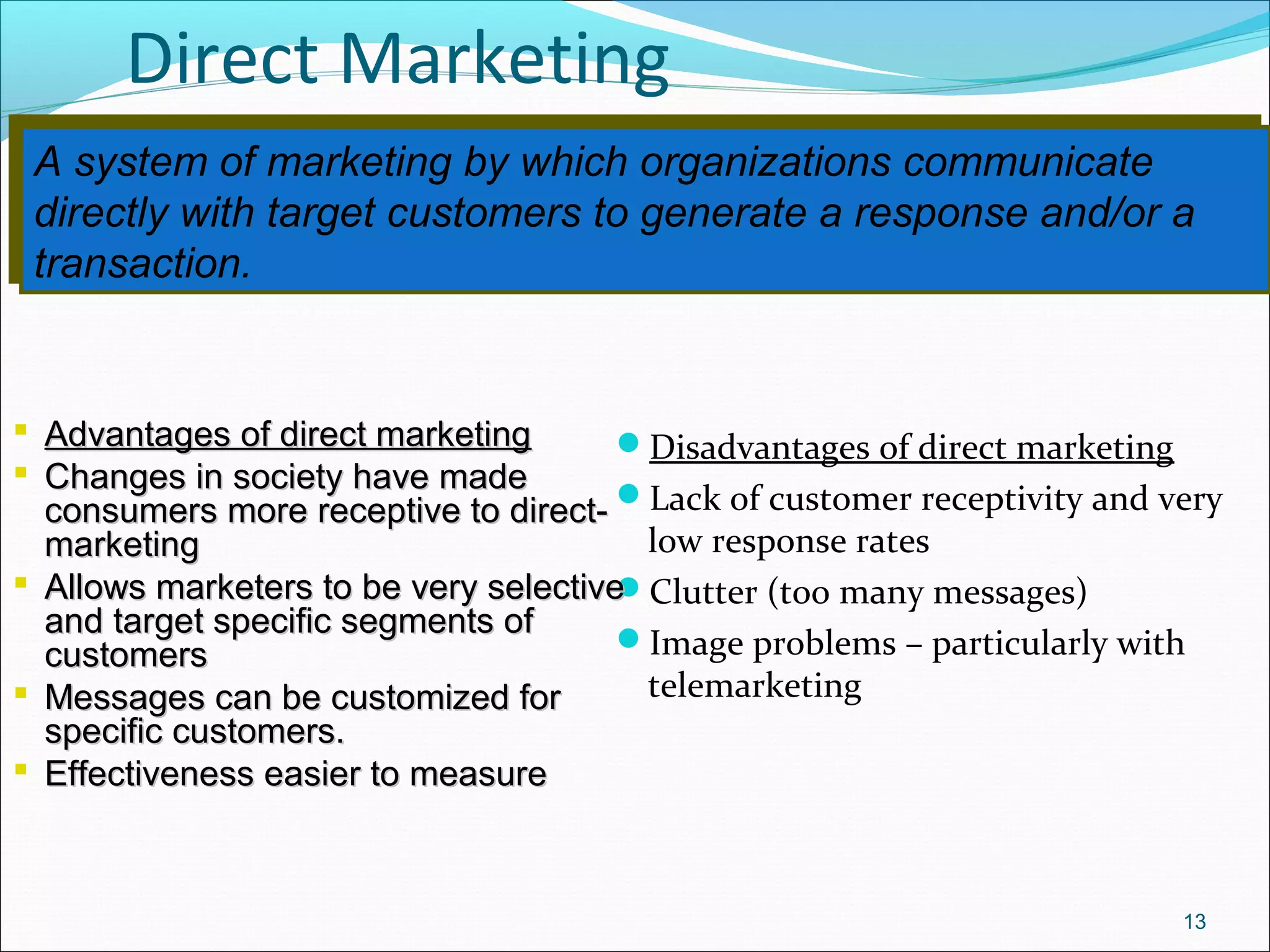 A system of marketing by which organizations communicate
directly with target customers to generate a response and/or a
transaction.
A system of marketing by which organizations communicate
directly with target customers to generate a response and/or a
transaction.
Direct Marketing
Disadvantages of direct marketing
Lack of customer receptivity and very
low response rates
Clutter (too many messages)
Image problems – particularly with
telemarketing
13
 Advantages of direct marketingAdvantages of direct marketing
 Changes in society have madeChanges in society have made
consumers more receptive to direct-consumers more receptive to direct-
marketingmarketing
 Allows marketers to be very selectiveAllows marketers to be very selective
and target specific segments ofand target specific segments of
customerscustomers
 Messages can be customized forMessages can be customized for
specific customers.specific customers.
 Effectiveness easier to measureEffectiveness easier to measure
 