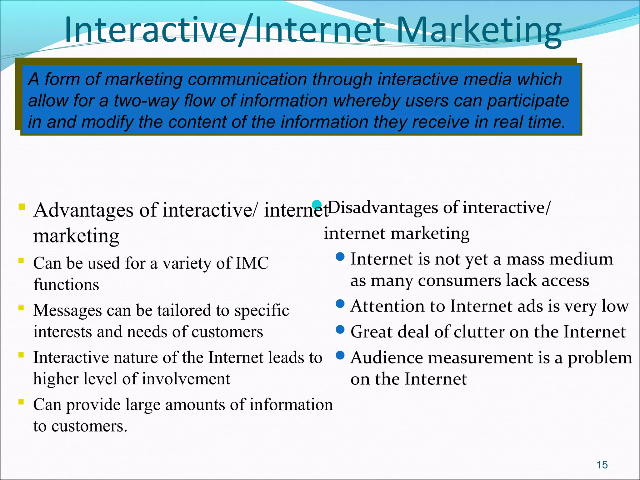 A form of marketing communication through interactive media which
allow for a two-way flow of information whereby users can participate
in and modify the content of the information they receive in real time.
A form of marketing communication through interactive media which
allow for a two-way flow of information whereby users can participate
in and modify the content of the information they receive in real time.
Interactive/Internet Marketing
Disadvantages of interactive/
internet marketing
Internet is not yet a mass medium
as many consumers lack access
Attention to Internet ads is very low
Great deal of clutter on the Internet
Audience measurement is a problem
on the Internet
15
 Advantages of interactive/ internet
marketing
 Can be used for a variety of IMC
functions
 Messages can be tailored to specific
interests and needs of customers
 Interactive nature of the Internet leads to
higher level of involvement
 Can provide large amounts of information
to customers.
 